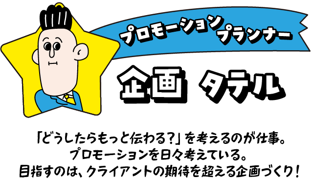 プロモーションプランナー 企画タテル 「どうしたらもっと伝わる？」を考えるのが仕事。プロモーションを日々考えている。目指すのは、クライアントの期待を超える企画づくり！